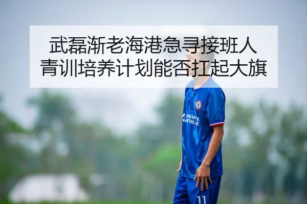 武磊渐老海港急寻接班人 青训培养计划能否扛起大旗