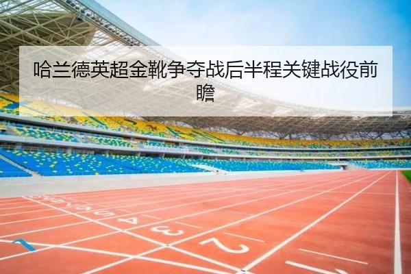 哈兰德英超金靴争夺战后半程关键战役前瞻