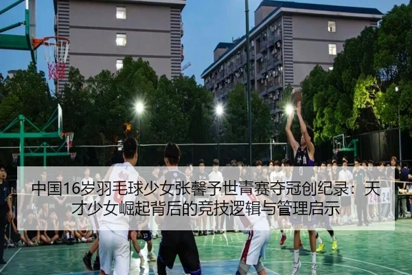 中国16岁羽毛球少女张馨予世青赛夺冠创纪录：天才少女崛起背后的竞技逻辑与管理启示