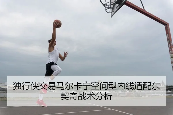独行侠交易马尔卡宁空间型内线适配东契奇战术分析